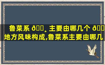 鲁菜系 🌸 主要由哪几个 🐋 地方风味构成,鲁菜系主要由哪几个地方风味构成,各有什么特点